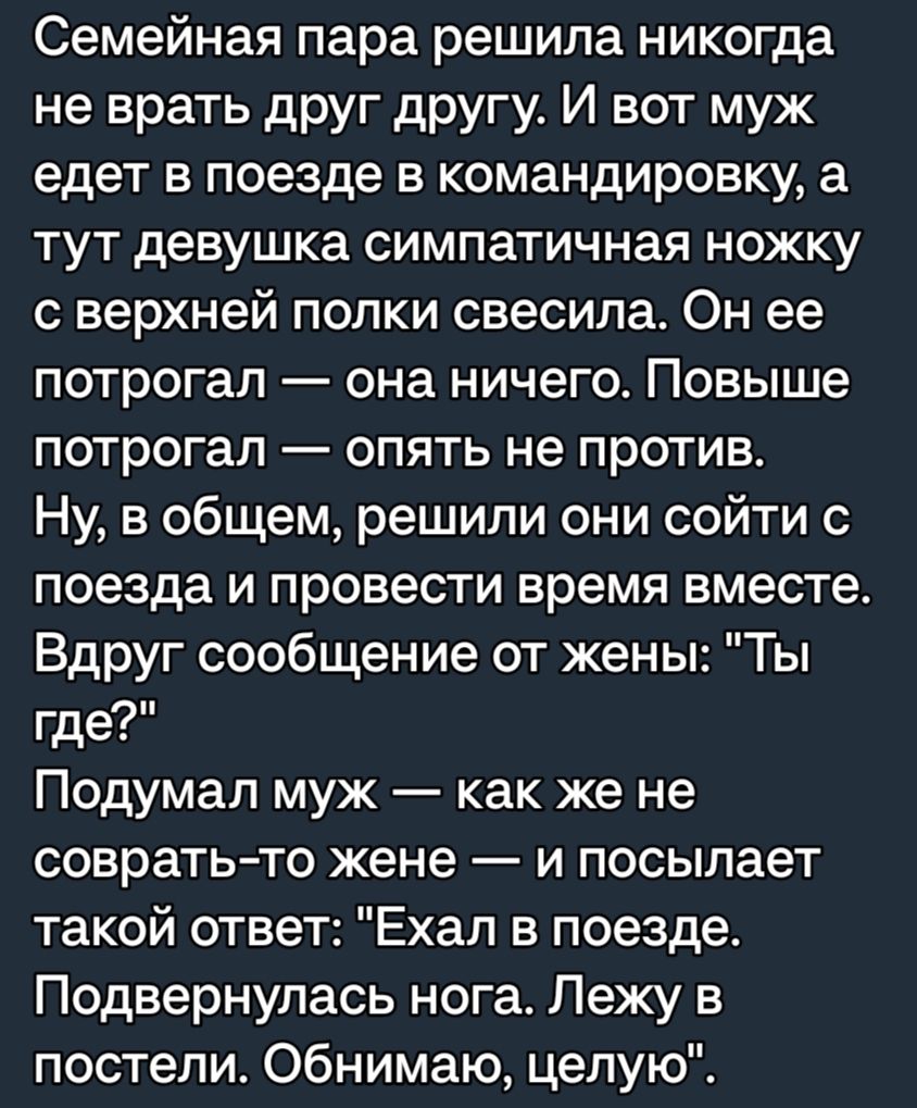Семейная пара решила никогда не врать друг другу И вот муж едет в поезде в командировку а тут девушка симпатичная ножку с верхней попки свесипа Он ее потрогал она ничего Повыше потрогал опять не против Ну в общем решили они сойти с поезда и провести время вместе Вдруг сообщение от жены Ты где Подумал муж как же не соврать то жене и посылает такой ответ Ехал в поезде Подвернулась нога Лежу в постел