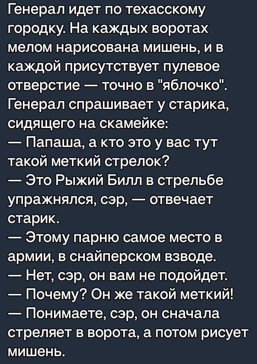 Генерал идет по техасскому городку На каждых воротах мелом нарисована мишень и в каждой присутствует пулевое отверстие точно в яблочко Генерал спрашивает у старика сидящего на скамейке Папаша а кто это у вас тут такой меткий стрелок Это Рыжий Билл в стрельбе упражняпся сэр отвечает старик Этому парню самое место в армии в снайперском взводе Нет сэр он вам не подойдет Почему Он же такой меткий Пони