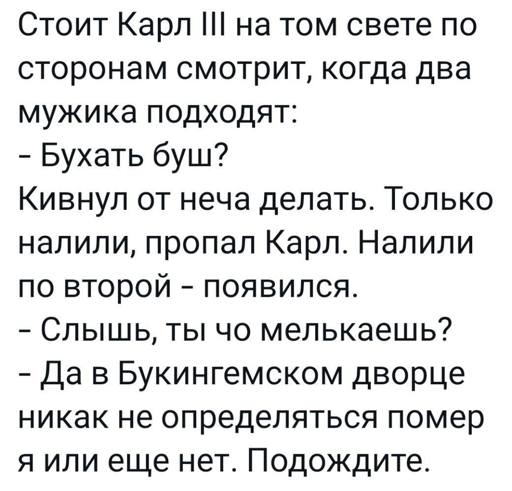 Стоит Карл на том свете по сторонам смотрит когда два мужика подходят Бухать буш Кивнул от неча делать Только налили пропал Карл Налили по второй появился Слышь ты чо мепькаешь Да в Букингемском дворце никак не определяться помер я или еще нет Подождите