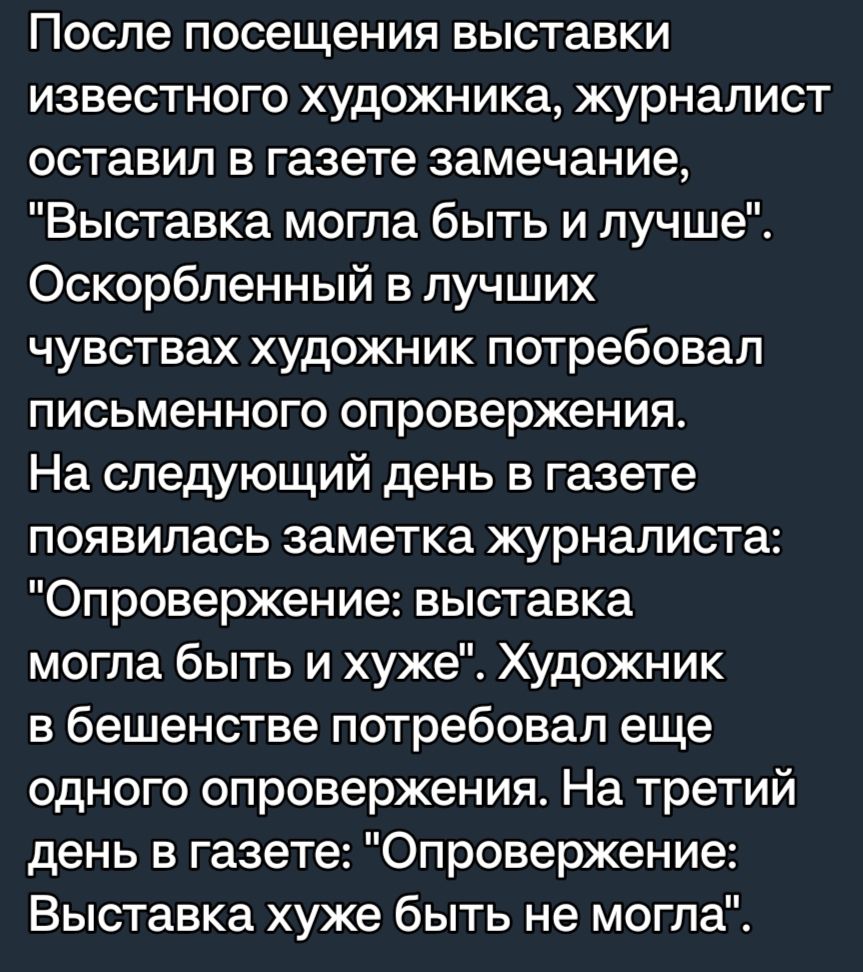 После посещения выставки известного художника журналист оставил в газете замечание Выставка могла быть и лучше Оскорбленный в лучших чувствах художник потребовал письменного опровержения На следующий день в газете появилась заметка журналиста Опровержение выставка могла быть и хуже Художник в бешенстве потребовал еще одного опровержения На третий день в газете Опровержение Выставка хуже быть не мо