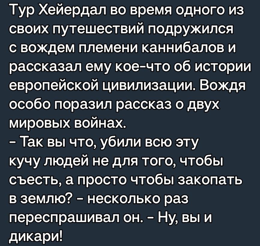 Тур Хейердал во время одного из своих путешествий подружился С вождем племени каннибалов И рассказал ему кое что об истории европейской цивилизации Вождя особо поразил рассказ о двух мировых войнах Так вы что убили всю эту кучу людей не для того чтобы съесть а просто чтобы закопать в землю несколько раз переспрашивап он Ну вы и дикари