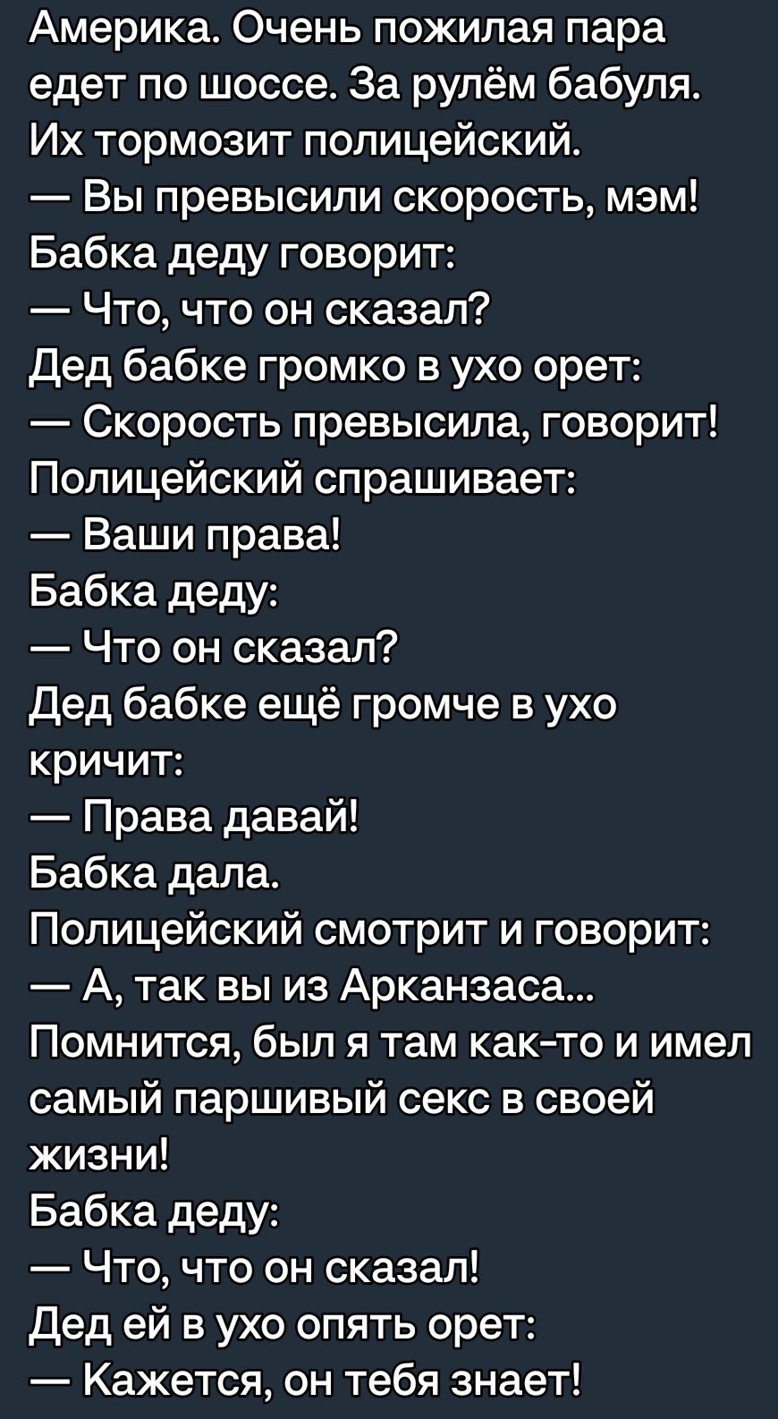 Америка Очень пожилая пара едет по шоссе За рулём бабуля Их тормозит полицейский Вы превысили скорость мэм Бабка деду говорит Что что он сказал Дед бабке громко в ухо орет Скорость превысила говорит Полицейский спрашивает Ваши права Бабка деду Что он сказал Дед бабке ещё громче в ухо кричит Права давай Бабка дала Полицейский смотрит и говорит А так вы из Арканзаса Помнится был я там както и имел с