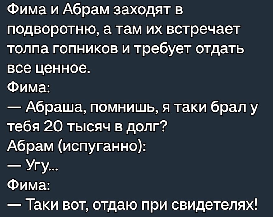 Фима и Абрам заходят в подворотню а там их встречает толпа гопников и требует отдать все ценное Фима Абраша помнишь я таки брал у тебя 20 тысяч в долг Абрам испуганно Угу Фима Таки вот отдаю при свидетелях