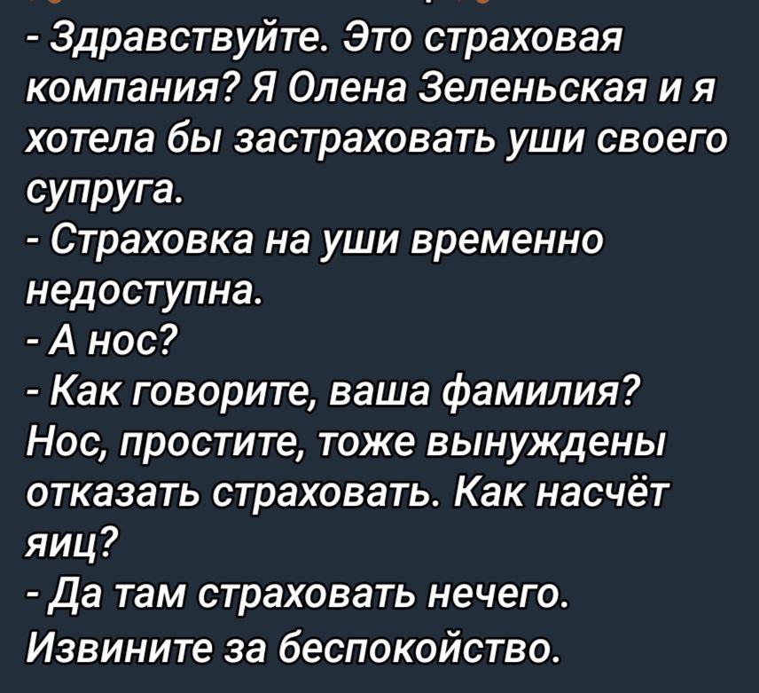 Здравствуйте Это страховая компания Я Олена Зеленьская и я хотела бы застраховать уши своего супруга Страховка на уши временно недоступна А нос Как говорите ваша фамилия Нос простите тоже вынуждены отказать страховать Как насчёт яиц Да там страховать нечего Извините за беспокойство