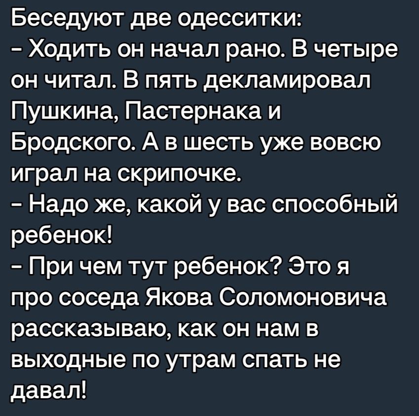 Беседуют две одесситки Ходить он начал рано В четыре он читал В пять декпамировап Пушкина Пастернака и Бродского А в шесть уже вовсю играл на скрипочке Надо же какой у вас способный ребенок При чем тут ребенок Это я про соседа Якова Соломоновича рассказываю как он нам в выходные по утрам спать не давал