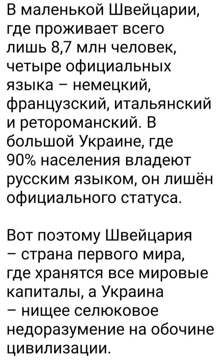 В маленькой Швейцарии где проживает всего лишь 87 млн человек четыре официальных языка немецкий французский итальянский и ретороманский В большой Украине где 90 населения владеют русским языком он лишён официального статуса Вот поэтому Швейцария страна первого мира где хранятся все мировые капиталы а Украина нищее селюковое недоразумение на обочине цивилизации