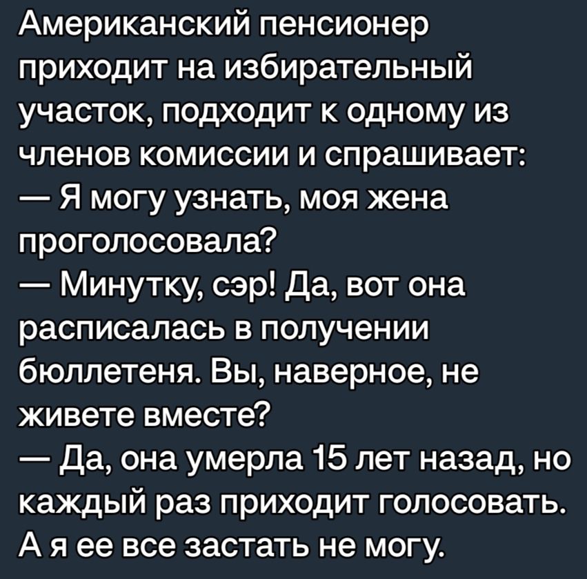 Американский пенсионер приходит на избирательный участок подходит к одному из членов комиссии и спрашивает Я могу узнать моя жена проголосовала Минутку сэр Да вот она расписалась в получении бюллетеня Вы наверное не живете вместе Да она умерла 15 лет назад но каждый раз приходит голосовать А я ее все застать не могу