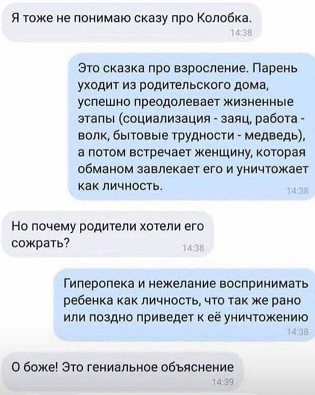 Я тоже не понимаю скаау про Колобкат Это сказка про взросление Парень уходит из родительскогв дома успешно преодолевает жизненные этапы социализация заяц работа волк бытовые трудности медведь а потом встречает женщину которая обманом завлекает его и уничтожает как личность Но почему родители хотели его сожрать Гиперспека и нежелание воспринимать ребенка как личность что так же рано или поздно прив