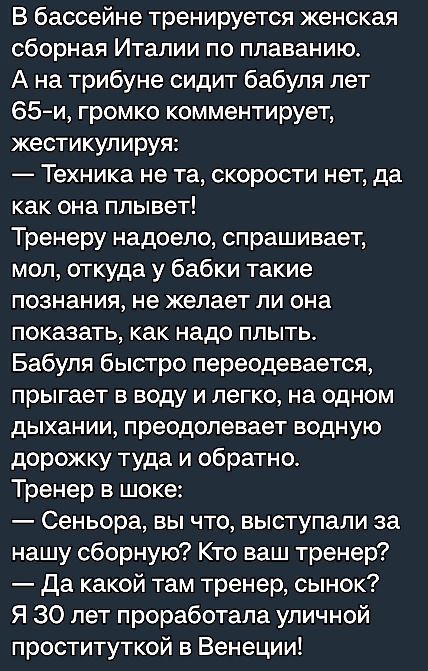 В бассейне тренируется женская сборная Италии по плаванию А на трибуне сидит бабуля лет 65 м громко комментирует жестикулируя Техника не та скорости нет да как она плывет Тренеру надоело спрашивает мол откуда у бабки такие познания не желает ли она показать как надо плыть Бабуля быстро переодевается прыгает в воду и легко на одном дыхании преодолевает водную дорожку туда и обратно Тренер в шоке Се