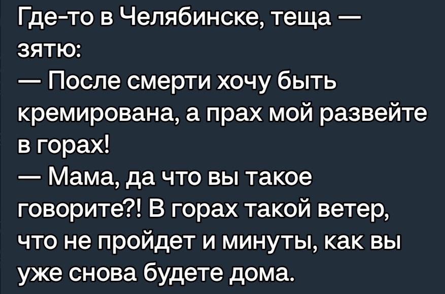 Где то в Челябинске теща ЗЯТЮ После смерти хочу быть кремирована а прах мой развейте в горах Мама да что вы такое говорите В горах такой ветер ЧТО не пройдет И МИНУТЫ как ВЫ уже снова будете дома