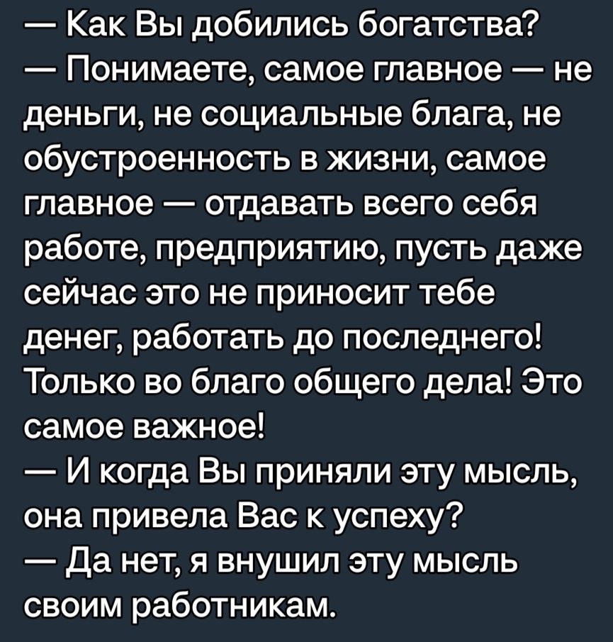 Как Вы добились богатства Понимаете самое главное не деньги не социальные блага не обустроенность в жизни самое главное отдавать всего себя работе предприятию пусть даже сейчас это не приносит тебе денег работать до последнего Только во благо общего дела Это самое важное И когда Вы приняли эту мысль она привела Вас к успеху Да нет я внушил эту мысль своим работникам