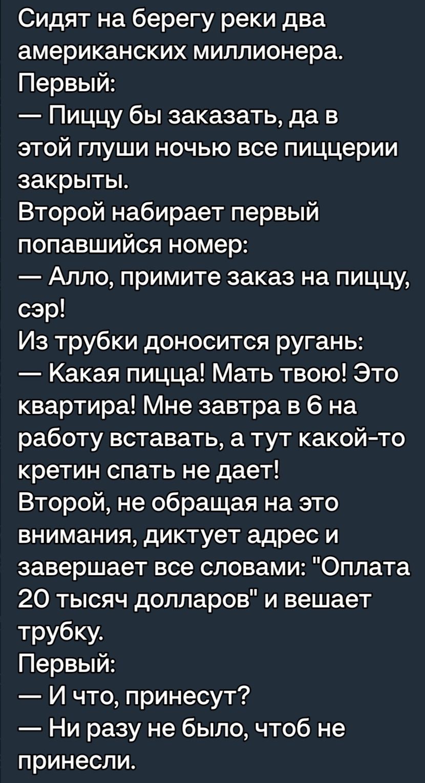 Сидят на берегу реки два американских миллионера Первый Пиццу бы заказать да в этой глуши ночью все пиццерии закрыты Второй набирает первый попавшийся номер Алло примите заказ на пиццу сэр Из трубки доносится ругань Какая пицца Мать твою Это квартира Мне завтра в 6 на работу вставать а тут какойто кретин спать не дает Второй не обращая на это внимания диктует адрес и завершает все словами Оплата 2