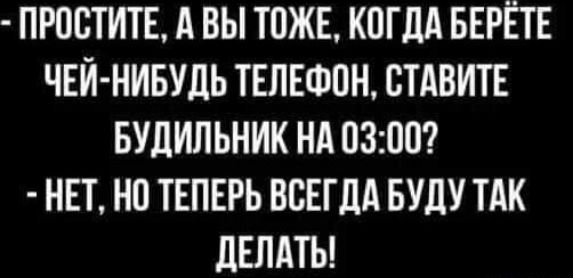 ПРПБТИТЕ А ВЫ ТОЖЕ КОГДА БЕРЁТЕ ЧЕЙ НИБУДЬ ТЕЛЕФПН СТАВИТЕ БУДИЛЬНИК НА 0300 НЕТ НО ТЕПЕРЬ ВСЕГДА БУДУ ТАК ДЕЛАТЬ