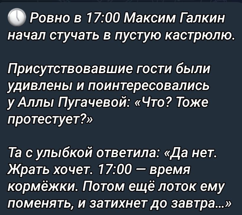 Ровно в 1700 Максим Галкин начал стучать в пустую кастрюлю Присутствовавшие гости были удивлены и поинтересовались у Аллы Пугачевой Что Тоже протестует Та с улыбкой ответила да нет Жрать хочет 1700 время кормёжки Потом ещё лоток ему поменять и затихнет до завтра