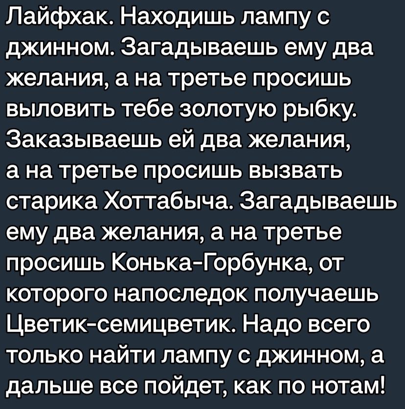 Пайфхак Находишь лампу с джинном Загадываешь ему два желания а на третье просишь выловить тебе золотую рыбку Заказываешь ей два желания а на третье просишь вызвать старика Хоттабыча Загадываешь ему два желания 3 на третье просишь КонькаГорбунка от которого напоследок получаешь Цветик семицветик Надо всего только найти лампу с джинном а дальше все пойдет как по нотам