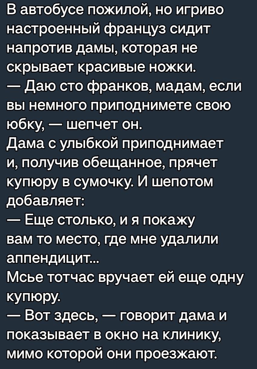 В автобусе пожилой но игриво настроенный француз сидит напротив дамы которая не скрывает красивые ножки Даю сто франков мадам если ВЫ немного ПРИПОДНИМЭТе СВОЮ юбку шепчет он Дама с улыбкой приподнимает и получив обещанное прячет купюру в сумочку И шепотом добавляет Еще столько и я покажу вам то место где мне удалили аппендицит Мсье тотчас вручает ей еще одну купюру Вот здесь говорит дама и показы