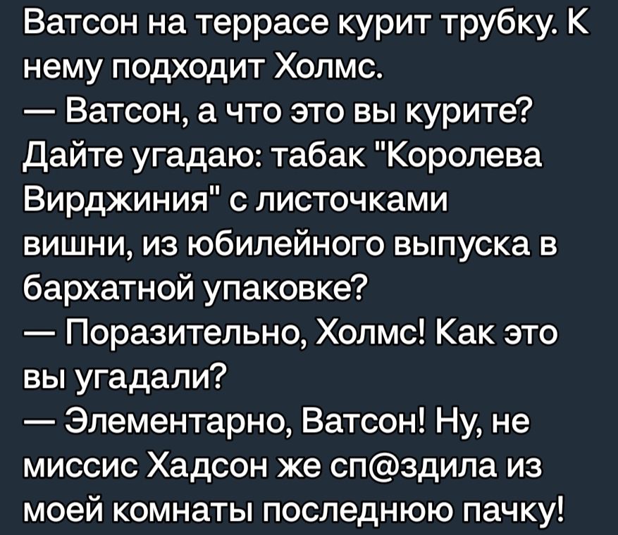 Ватсон на террасе курит трубку К нему подходит Холмс Ватсон а что это вы курите Дайте угадаю табак Королева Вирджиния с листочками вишни из юбилейного выпуска в бархатной упаковке Поразительно Холмс Как это вы угадали Элементарно Ватсон Ну не миссис Хадсон же спздила из моей комнаты последнюю пачку