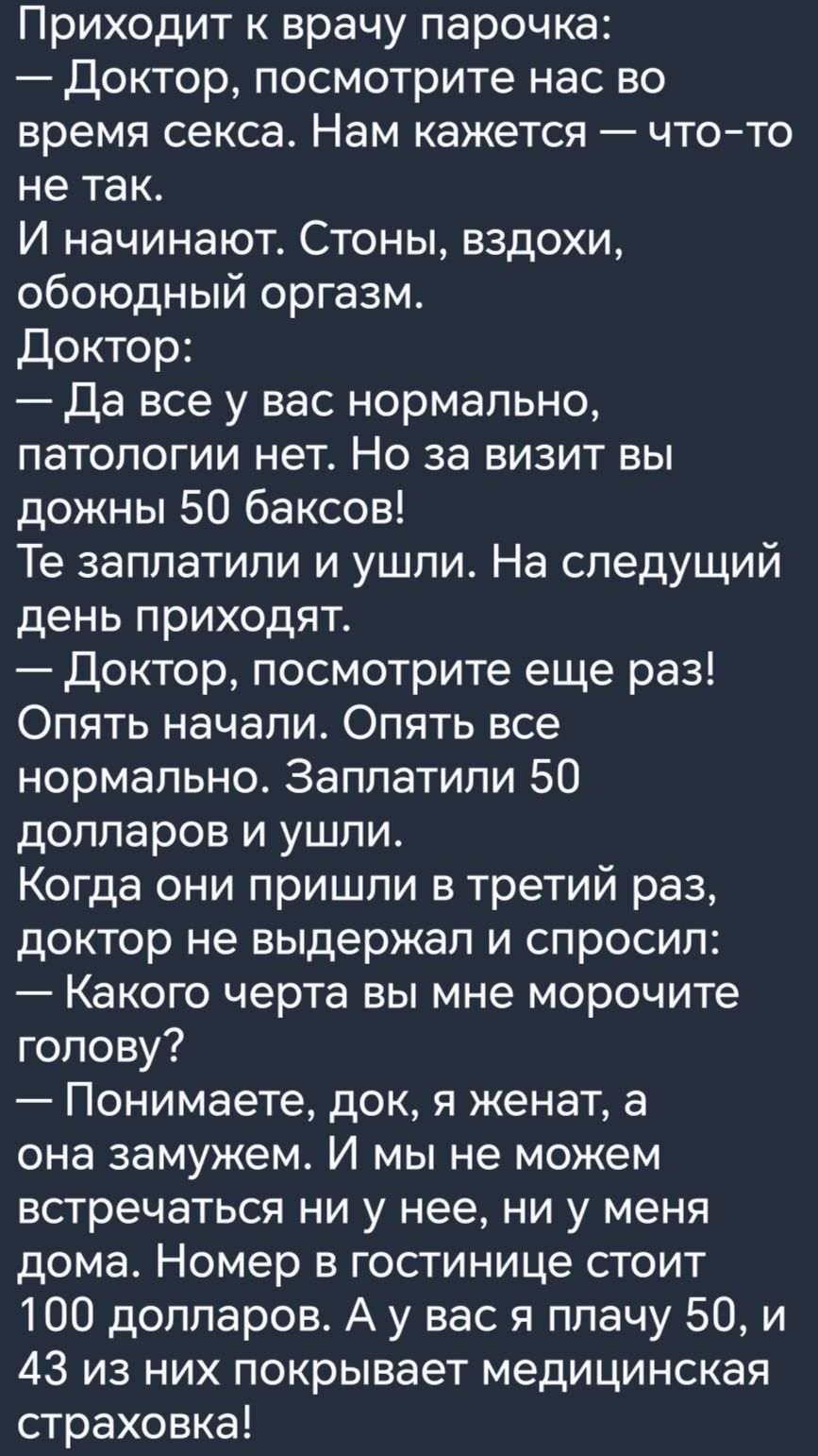 Приходит к врачу парочка Доктор посмотрите нас во время секса Нам кажется что то не ТЭК И начинают Стоны вздохи обоюдный оргазм Доктор Да все у вас нормально патологии нет Но за визит вы дожны 50 баксов Те заплатили и ушли На следущий день приходят Доктор посмотрите еще раз Опять начали Опять все нормально Заплатили 50 долларов и ушли Когда они пришли в третий раз доктор не выдержал и спросил Како