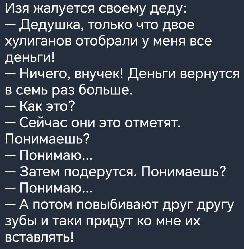 Изя жалуется своему деду Дедушка только что двое хулиганов отобрали у меня все деньги Ничего внучек Деньги вернутся в семь раз больше Как это Сейчас они это отметят Понимаешь Понимаю Затем подерутся Понимаешь Понимаю А потом повыбивают друг другу зубы и таки придут о мне их вставлять