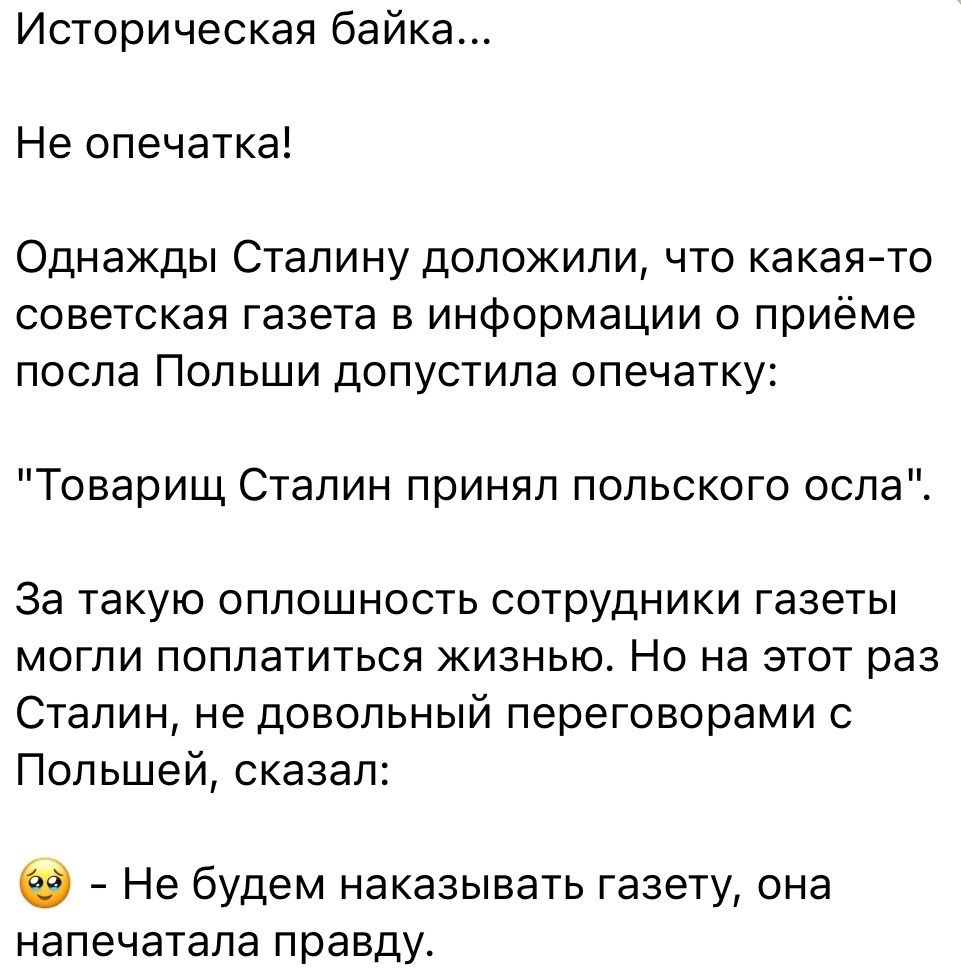 Историческая байка Не опечатка Однажды Сталину доложили что какая то советская газета в информации о приёме посла Польши допустила опечатку Товарищ Сталин принял польского оспа За такую оплошность сотрудники газеты МОГЛИ ПОПЛаТИТЬСЯ ЖИЗНЬЮ НО на ЭТОТ раз Сталин не довольный переговорами Польшей сказал Не будем наказывать газету она напечатала правду