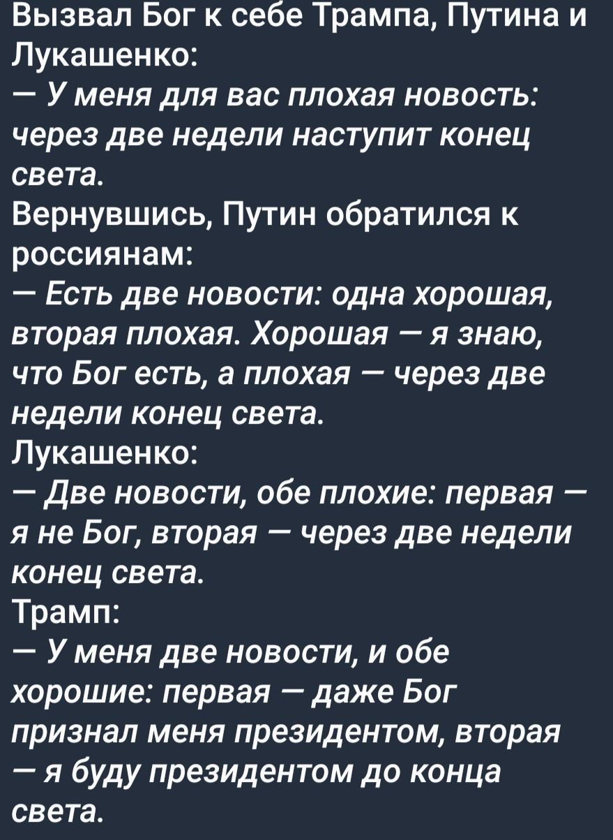 Вызвал Бог к себе Трампа Путина и Пукашен ко У меня для вас плохая новость через две недели наступит конец света Вернувшись Путин обратился к россиянам Есть две новости одна хорошая вторая плохая Хорошая я знаю что Бог есть а плохая через две недели конец света Лукашенко Две новости обе плохие первая я не Бог вторая через две недели конец света Трамп У меня две новости и обе хорошие первая даже Бо