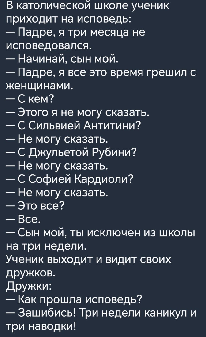 В католической школе ученик приходит на исповедь Падре я три месяца не исповедовапся Начинай сын мой Падре я все это время грешил с женщинами С кем Этого я не могу сказать С Сипьвией Антитини Не могу сказать С Джульетой Рубини Не могу сказать С Софией Кардиоли Не могу сказать Это все Все Сын мой ты исключен из школы на три недели Ученик выходит и видит своих дружков Дружки Как прошла исповедь Заши