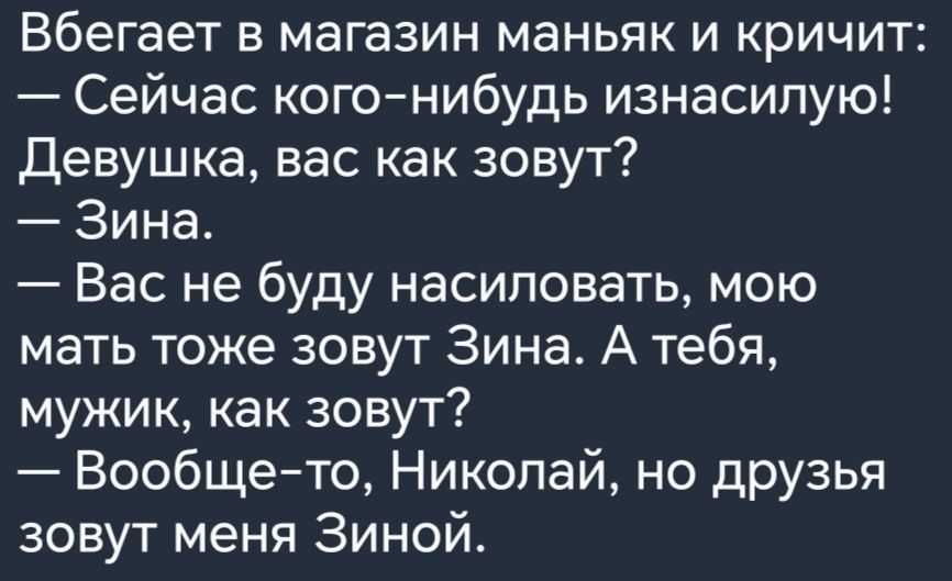 Вбегает в магазин маньяк и кричит Сейчас кого нибудь изнасипую Девушка вас как зовут Зина Вас не буду насиловать мою мать тоже зовут Зина А тебя мужик как зовут Вообщето Николай но друзья зовут меня Зиной