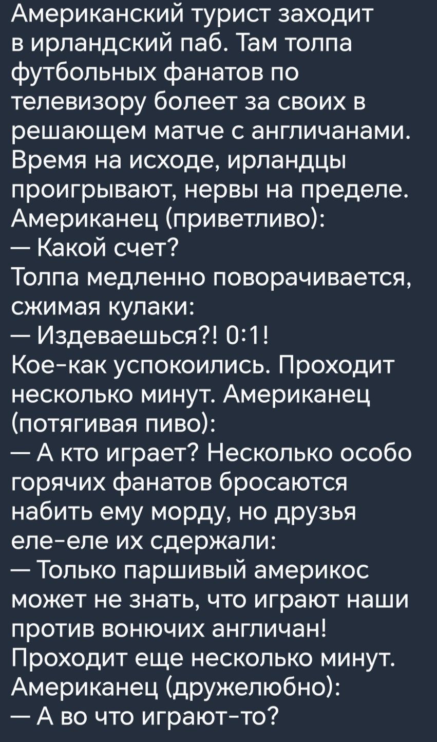 Американский турист заходит в ирландский паб Там толпа футбольных фанатов по телевизору болеет за своих в решающем матче с англичанами Время на исходе ирландцы проигрывают нервы на пределе Американец приветливо Какой счет Толпа медленно поворачивается сжимая кулаки Издеваешься 021 Коекак успокоились Проходит несколько минут Американец потягивая пиво А кто играет Несколько особо горячих фанатов бро