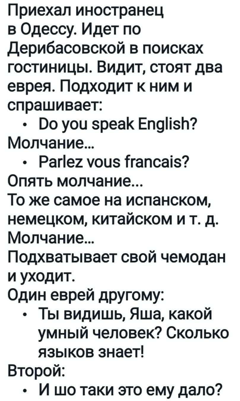 Приехал иностранец в Одессу Идет по Дерибасовской в поисках гостиницы Видит стоят два еврея Подходит к ним и спрашивает Во уои вреак Епуіівп Молчание Раге2 уоиз ігапсаіз Опять молчание То же самое на испанском немецком китайском и тд Молчание Подхватывает свой чемодан и уходит Один еврей другому Ты видишь Яша какой умный человек Сколько языков знает Второй И шо таки это ему дало