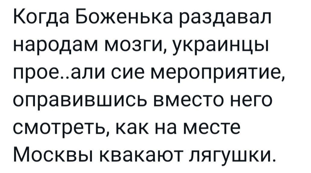 Когда Боженька раздавал народам мозги украинцы проеали сие мероприятие оправившись вместо него смотреть как на месте Москвы квакают лягушки