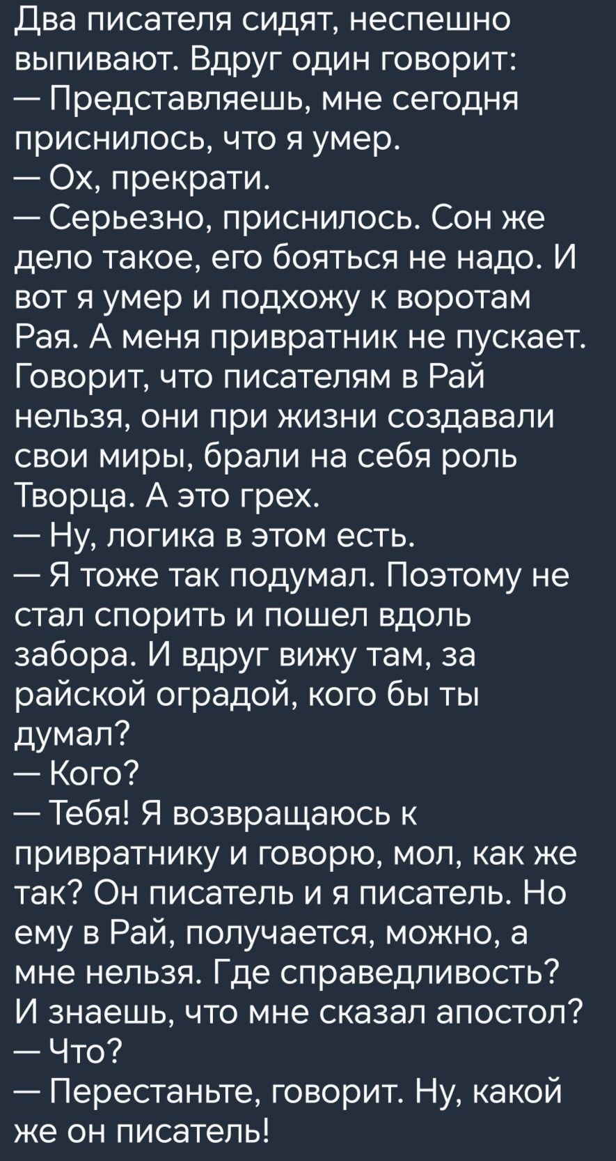 Два ПИСЗТеПЯ СИДЯТ НЭСПЭШНО ВЫПИВЭЮТ ВДРУГ ОДИН ГОВОРИТ Представляешь мне сегодня приснилось что я умер Ох прекрати Серьезно приснилось Сон же дело такое его бояться не надо И ВОТ Я умер И ПОДХОЖУ К воротам Рая А меня привратник не пускает Говорит что писателям в Рай нельзя они при жизни создавали свои миры брали на себя роль Творца А это грех Ну логика в этом есть Я тоже так подумал Поэтому не ст