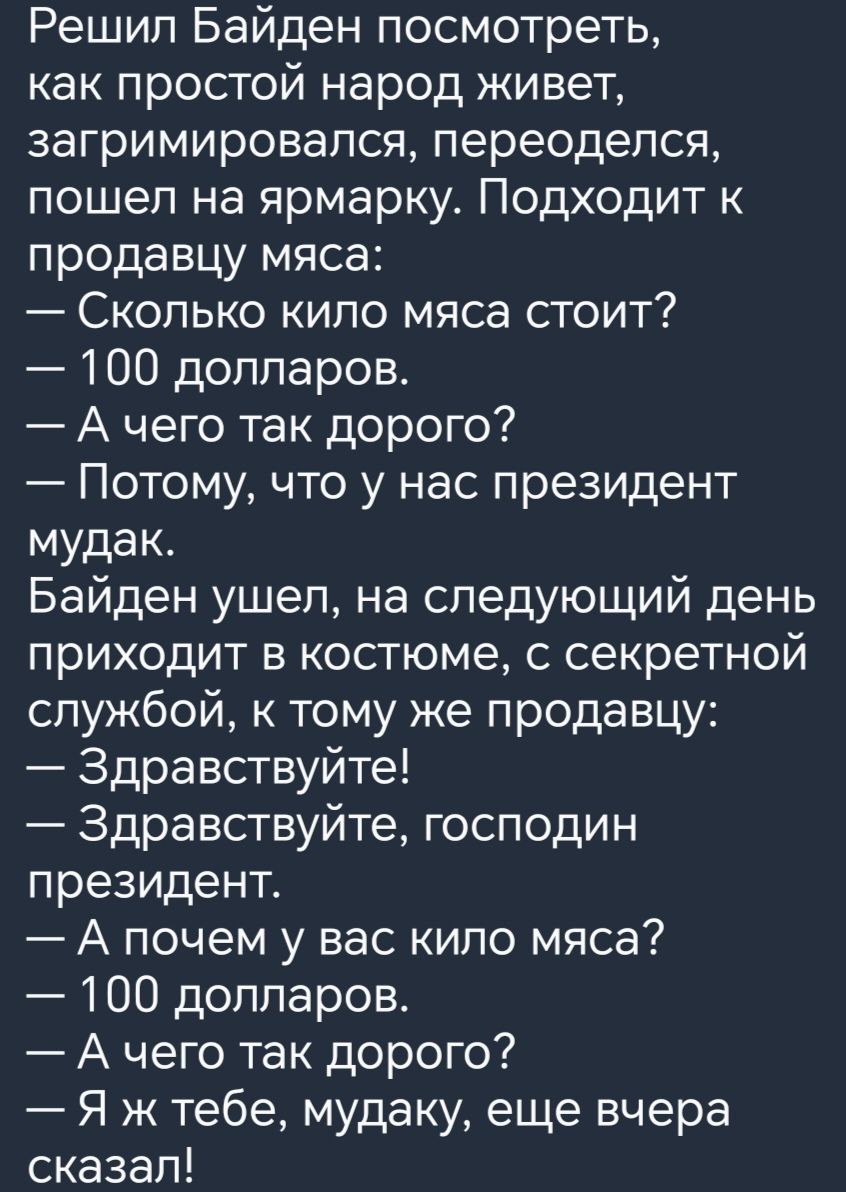 Решил Байден посмотреть как простой народ живет загримировапся переоделся пошел на ярмарку Подходит к продавцу мяса Сколько кипо мяса стоит 100 долларов А чего так дорого Потому что у нас президент мудак Байден ушел на следующий день приходит в костюме с секретной службой к тому же продавцу Здравствуйте Здравствуйте господин президент А почем у вас кило мяса 100 долларов А чего так дорого Я ж тебе