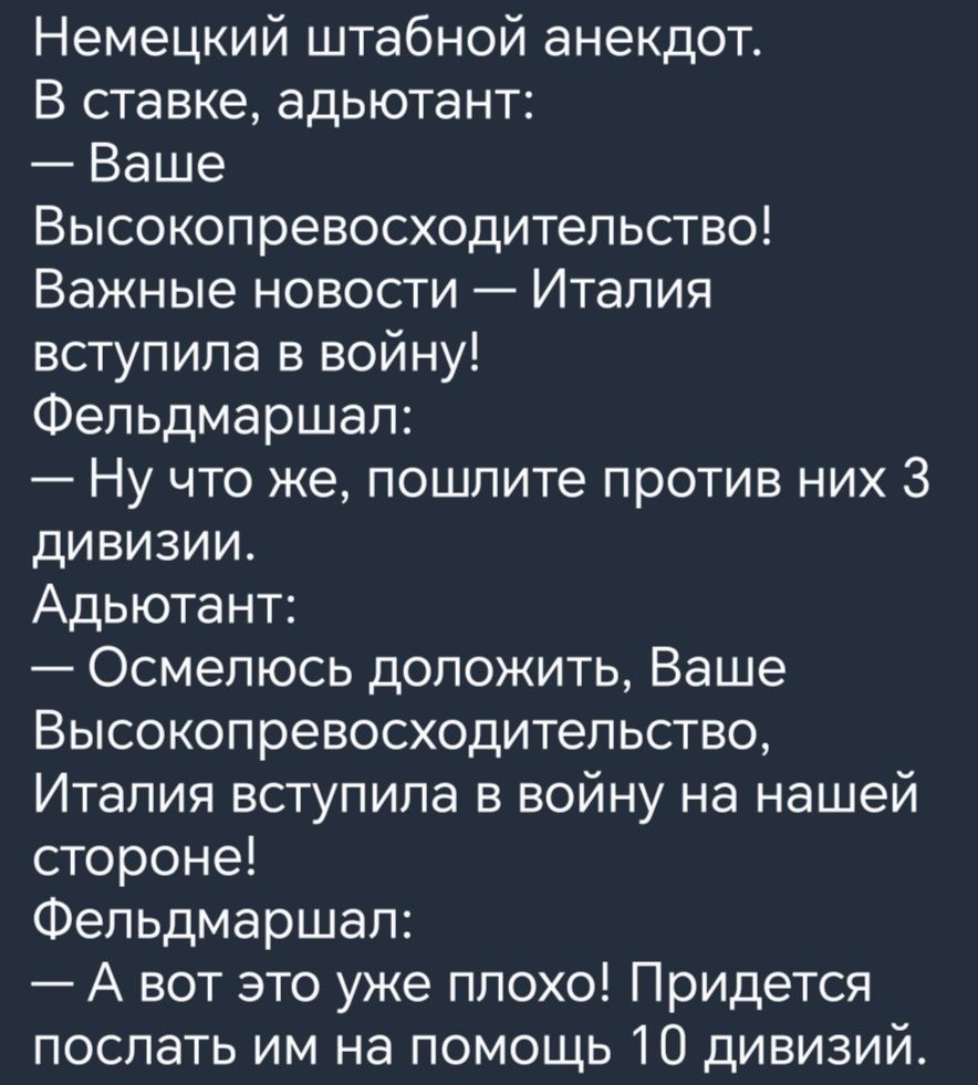 Немецкий штабной анекдот В ставке адьютант Ваше Высокопревосходительство Важные новости Италия вступила в войну Фельдмаршал Ну что же пошлите против них 3 дивизии Адьютант Осмелюсь доложить Ваше Высокопревосходитепьство Италия вступила в войну на нашей стороне Фельдмаршал А вот это уже ппохо Придется послать им на помощь 10 дивизий