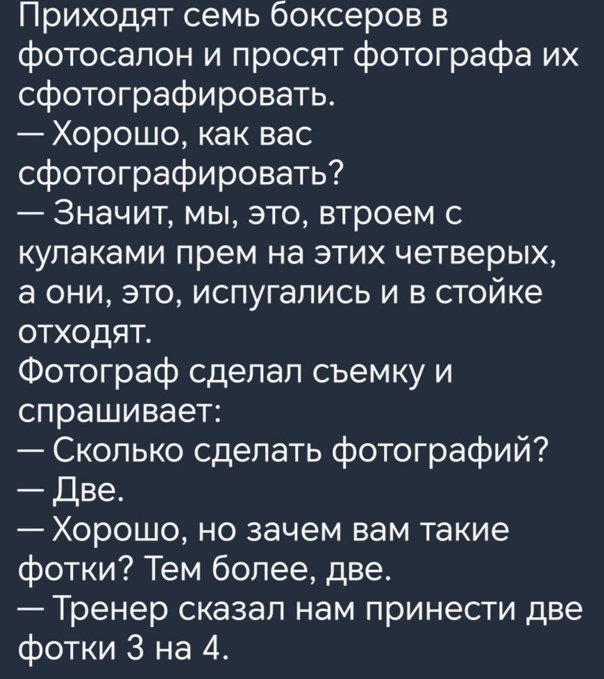 Приходят семь боксеров в фотосалон и просят фотографа их сфотографировать Хорошо как вас сфотографировать Значит мы это втроем с кулаками прем на этих четверых а они это испугались и в стойке отходят Фотограф сдепап съемку и спрашивает Сколько сделать фотографий Две Хорошо но зачем вам такие фотки Тем более две Тренер сказал нам принести две фотки 3 на 4