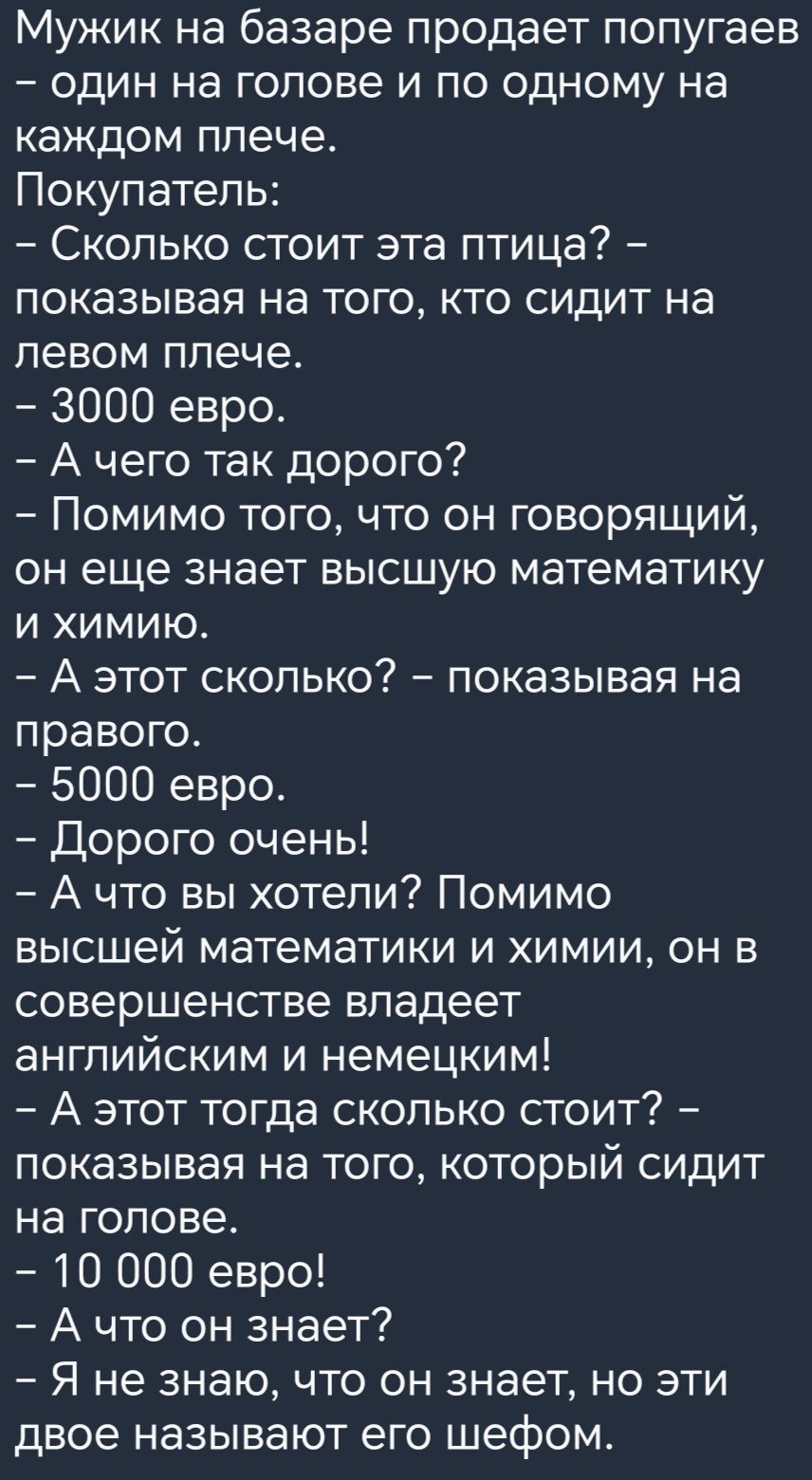 Мужик на базаре продает попугаев один на голове и по одному на каждом плече Покупатель Сколько стоит эта птица показывая на того кто сидит на левом плече 3000 евро А чего так дорого Помимо того что он говорящий он еще знает высшую математику и химию А этот сколько показывая на правого 5000 евро Дорого очень А что вы хотели Помимо высшей математики И ХИМИИ ОН В совершенстве владеет английским и нем