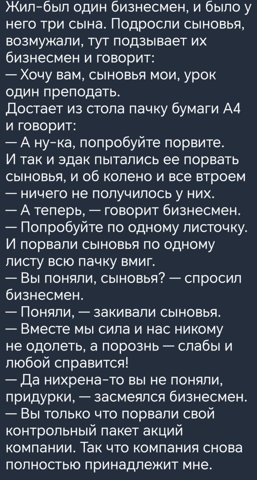 Жилбыл один бизнесмен и было у него три сына Подроспи сыновья возмужапи тут подзывает их бизнесмен и говорит Хочу вам сыновья мои урок один преподать Достает из стопа пачку бумаги А4 и говорит А нука попробуйте порвите И так и эдак пытались ее порвать сыновья и об колено и все втроем _ ничего не ПОПУЧИПОСЬ у НИХ А теперь говорит бизнесмен Попробуйте по одному писточку И порвали сыновья по одному л