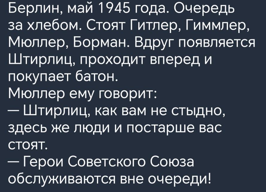 Берлин май 1945 года Очередь за хлебом Стоят Гитлер Гиммлер Мюллер Борман Вдруг появляется Штирлиц проходит вперед и покупает батон Мюллер ему говорит Штирлиц как вам не стыдно здесь же люди и постарше вас стоят Герои Советского Союза обслуживаются вне очереди