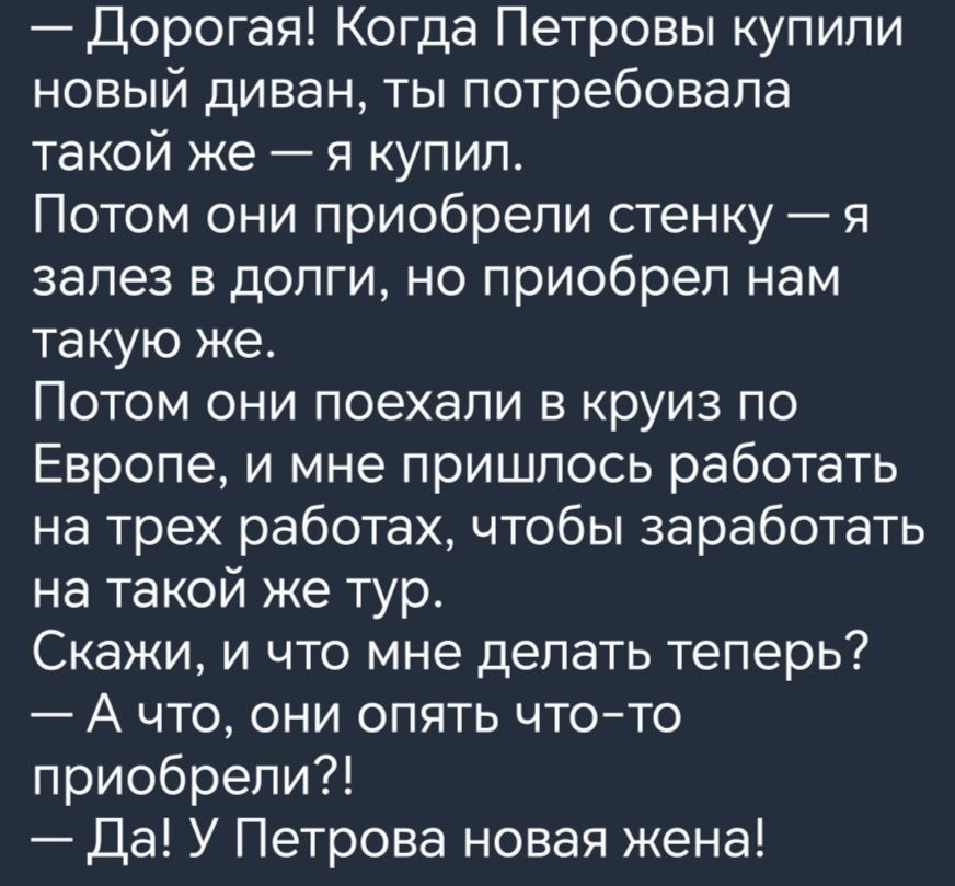 Дорогая Когда Петровы купипи новый диван ты потребовала такой же я купил Потом они приобрели сгенку я залез в долги но приобрел нам такую же Потом они поехали в круиз по Европе и мне пришлось работать на трех работах чтобы заработать на такой же тур Скажи и что мне делать теперь А что они опять чтото приобрели Да У Петрова новая жена