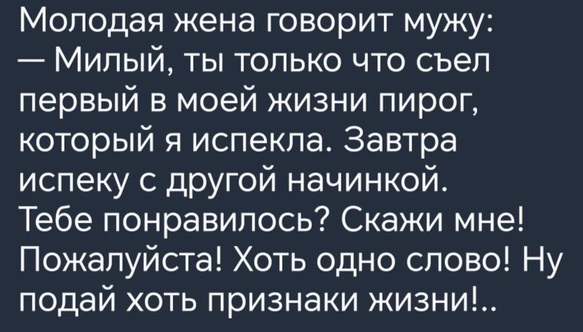 Молодая жена говорит мужу Милый ты только что съеп первый в моей жизни пирог который я испекла Завтра ислеку с другой начинкой Тебе понравилось Скажи мне Пожалуйста Хоть одно слово Ну подай хоть признаки жизни