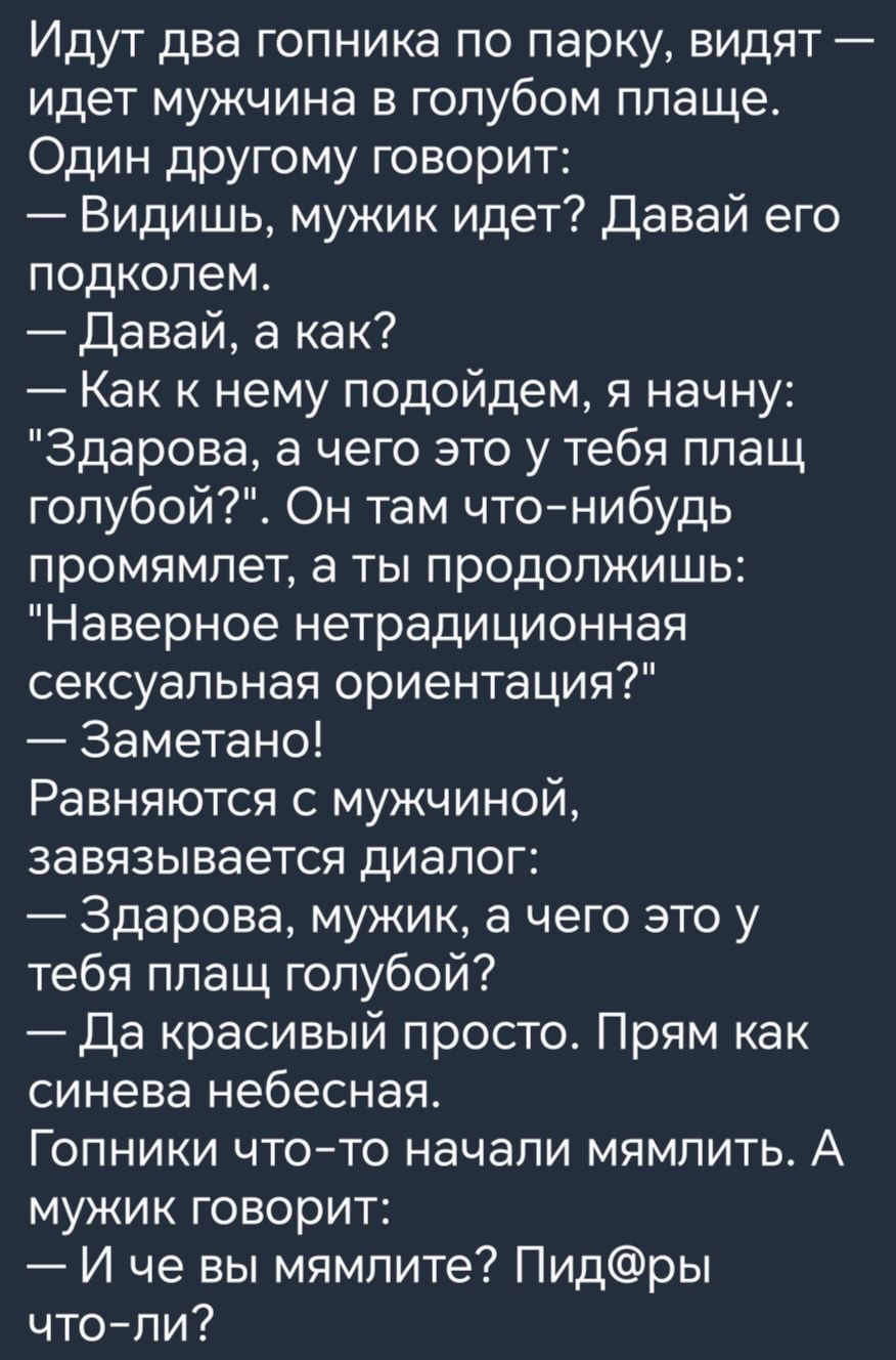 Идут два гопника по парку видят идет мужчина в голубом плаще Один другому говорит Видишь мужик идет Давай его подкопем Давай а как Как к нему подойдем я начну Здарова а чего это у тебя плащ гопубой Он там чтонибудь промямпет а ты продолжишь Наверное нетрадиционная сексуальная ориентация Заметано Равняются с мужчиной завязывается диалог Здарова мужик а чего это у тебя ппащ голубой Да красивый прост