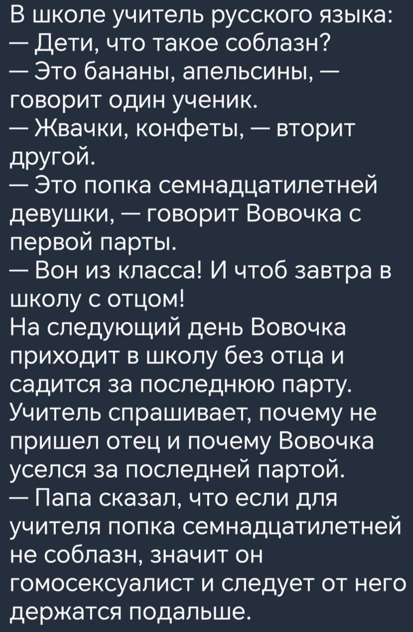 В школе учитель русского языка Дети что такое соблазн Это бананы апельсины говорит один ученик Жвачки конфеты вторит другой Это попка семнадцатилетней девушки говорит Вовочка с первой парты Вон из класса И чтоб завтра в школу с отцом На следующий день Вовочка приходит в школу без отца и садится за последнюю парту Учитель спрашивает почему не пришел отец и почему Вовочка уселся за последней партой 