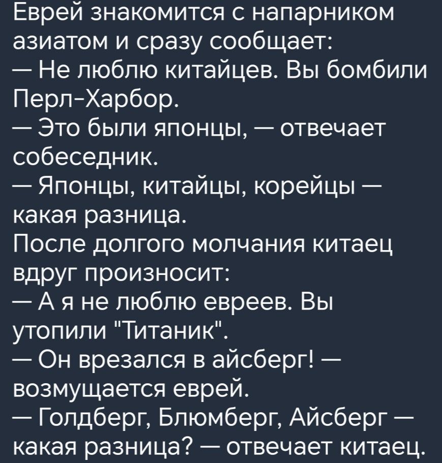 Еврей знакомится с напарником азиатом и сразу сообщает Не люблю китайцев Вы бомбили ПерпХарбор Это были японцы отвечает собеседник Японцы китайцы корейцы какая разница После долгого молчания китаец вдруг произносит А я не люблю евреев Вы утопили Титаник Он врезался в айсберг возмущается еврей Голдберг Бпюмберг Айсберг какая разница отвечает китаец