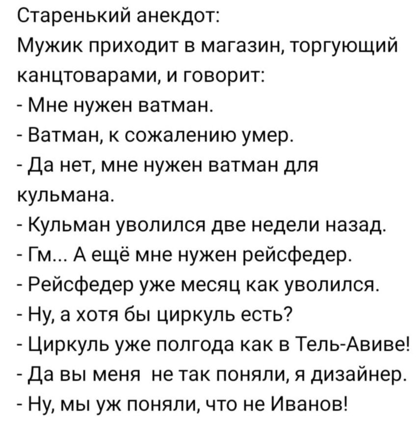 Старенький анекдот Мужик приходит в магазин торгующий канцтоварами и говорит Мне нужен ватман Ватман к сожалению умер _ да нет мне нужен ватман для кульмана Кульман уволился две недели назад Гм А ещё мне нужен рейсфедер Рейофедер уже месяц как уволился Ну а хотя бы циркуль есть Циркуль уже полгода как в Тепь Авиве Да вы меня не так поняли я дизайнер Ну мы уж поняли что не Иванов