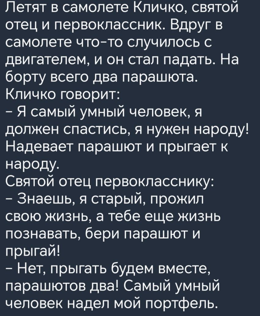 Летят в самолете Кличко святой отец и первоклассник Вдруг в самолете чтото случилось с двигателем и он стал падать На борту всего два парашюта Кличко говорит Я самый умный человек я должен спастись я нужен народу Надевает парашют и прыгает к народу Святой отец первокласснику Знаешь я старый прожил свою жизнь а тебе еще жизнь познавать бери парашют и прыгай Нет прыгать будем вместе парашютов два Са