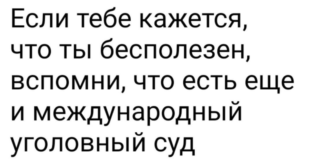 Если тебе кажется что ты бесполезен вспомни что есть еще и международный уголовный суд