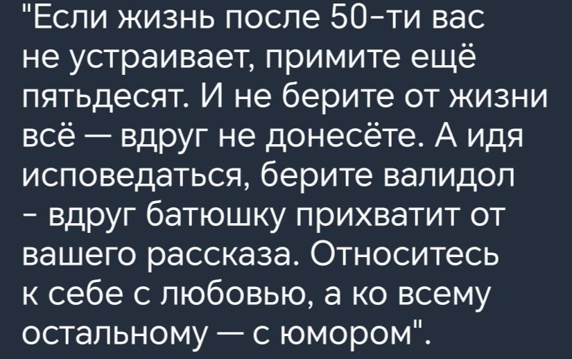 Если жизнь после 50ти вас не устраивает примите ещё пятьдесят И не берите от жизни всё вдруг не донесёте А идя исповедаться берите вапидоп вдруг батюшку прихватит от вашего рассказа Относитесь к себе с любовью а ко всему остальному с юмором