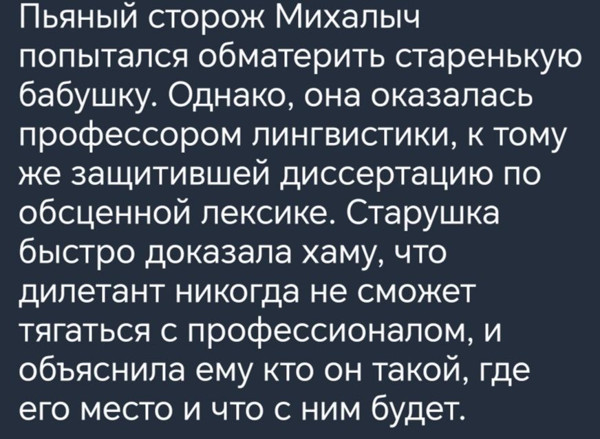 Пьяный сторож Михалыч попытался Обматерить старенькую бабушку Однако она оказалась профессором пингвисгики к тому же защитившей диссертацию по обсценной лексике Старушка быстро доказала хаму что дилетант никогда не сможет тягаться с профессионалом и объяснила ему кто он такой где его место и что с ним будет