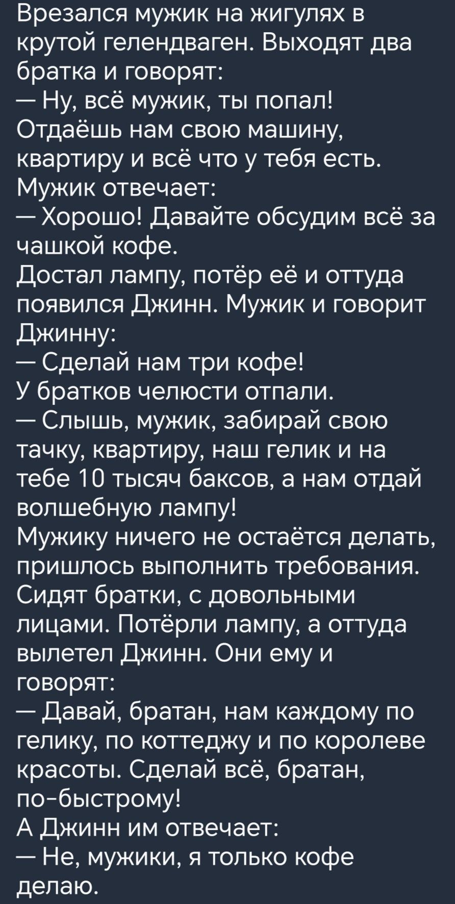 Врезапся мужик на жигулях в крутой гепендвагень Выходят два братка и говорят Ну всё мужик ты попал Отдаёшь нам свою машину квартиру и всё что у тебя есть Мужик отвечает Хорошо Давайте обсудим всё за чашкой кофе Достал пампу потёр её и оттуда появился Джинн Мужик и говорит Джинну Сделай нам три кофе У братков челюсти отпали Слышь мужик забирай свою тачку квартиру наш гелик и на тебе 10 тысяч баксов