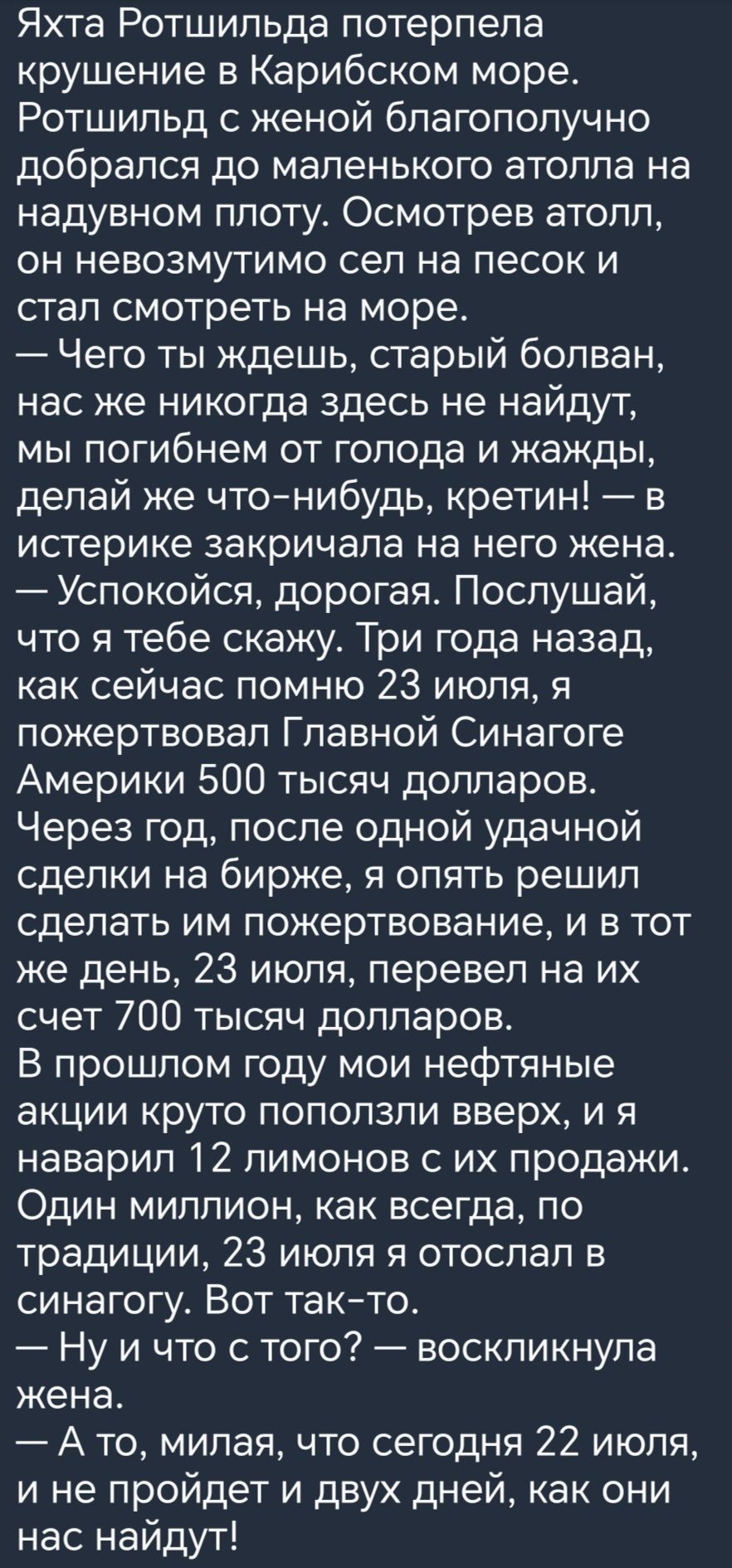 Яхта Ротшильда потерпела крушение в Карибском море Ротшильд с женой благополучно добрался до маленького атолла на надувном плоту Осмотрев атолл он невозмутимо сел на песок и стал смотреть на море Чего ты ждешь старый болван нас же никогда здесь не найдут мы погибнем от голода и жажды делай же чтонибудь кретин в истерике закричала на него жена Успокойся дорогая Послушай что я тебе скажу Три года на