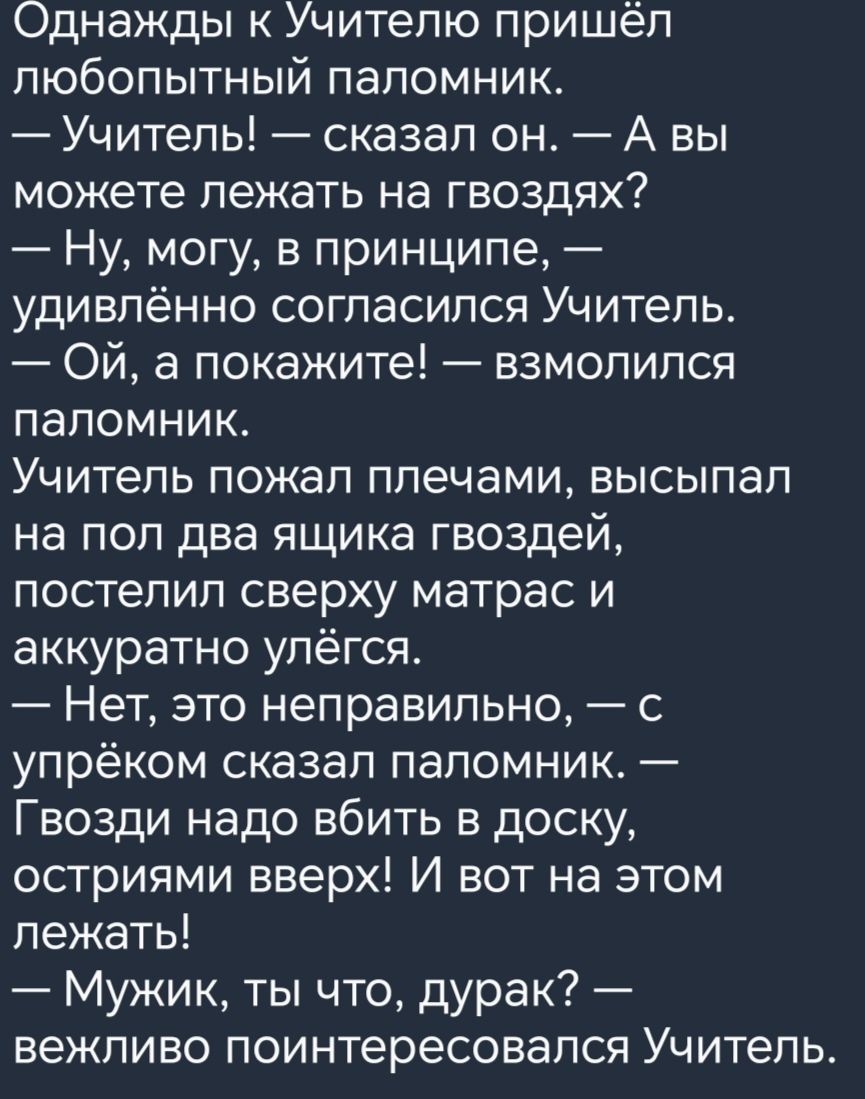 Однажды к Учителю пришёл любопытный паломник Учитель сказал он А вы можете лежать на гвоздях Ну могу в принципе удивлённо согласился Учитель Ой а покажите взмолился паломник Учитель пожал плечами высыпал на пол два ящика гвоздей постепил сверху матрас и аккуратно упёгся Нет это неправильно с упрёком сказал паломник Гвозди надо вбить в доску остриями вверх И вот на этом лежать Мужик ты что дурак ве